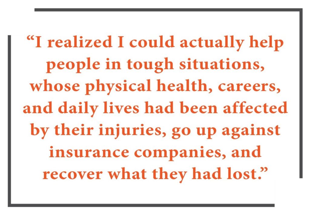 “I realized I could actually help people in tough situations, whose physical health, careers, and daily lives had been affected by their injuries, go up against insurance companies, and recover what they had lost.”