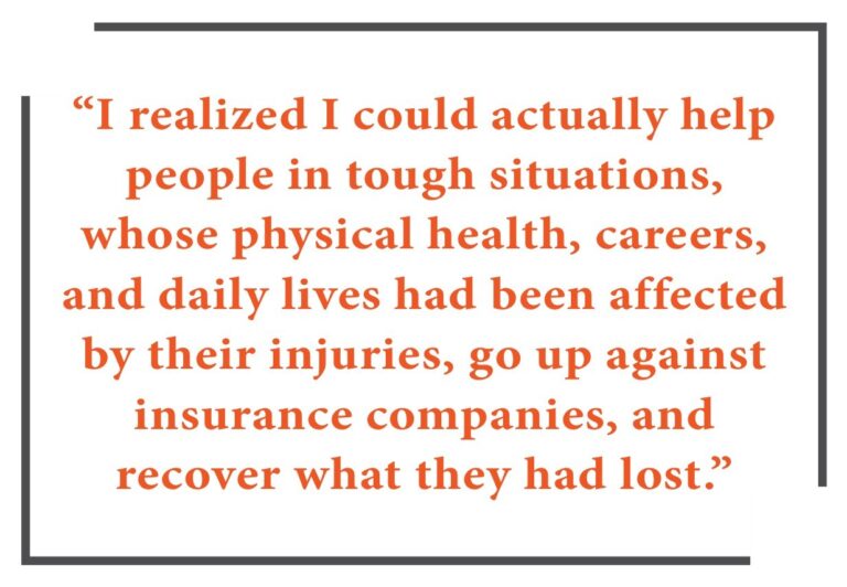 “I realized I could actually help people in tough situations, whose physical health, careers, and daily lives had been affected by their injuries, go up against insurance companies, and recover what they had lost.”